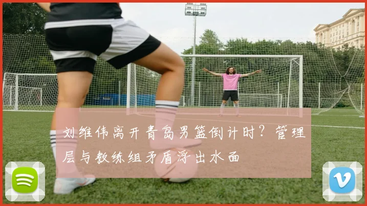 刘维伟离开青岛男篮倒计时?管理层与教练组矛盾浮出水面