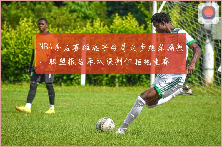 NBA季后赛雄鹿字母哥走步绝杀漏判,联盟报告承认误判但拒绝重赛