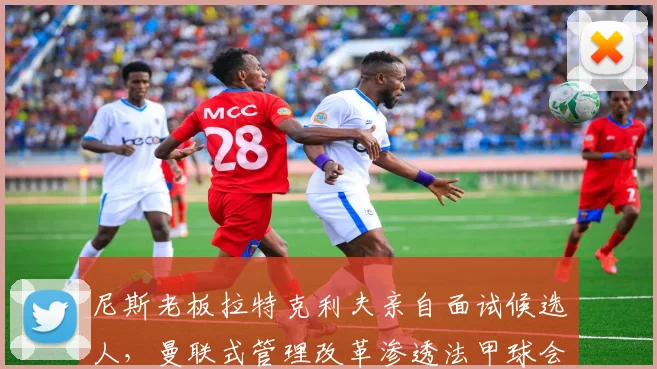 尼斯老板拉特克利夫亲自面试候选人，曼联式管理改革渗透法甲球会