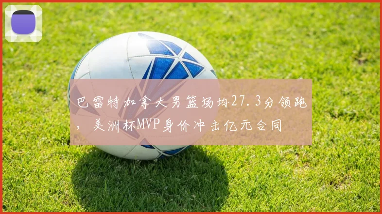 巴雷特加拿大男篮场均27.3分领跑，美洲杯MVP身价冲击亿元合同