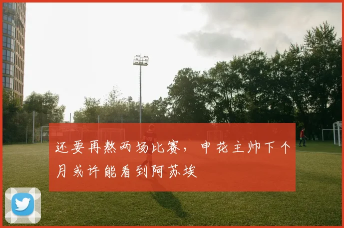 还要再熬两场比赛，申花主帅下个月或许能看到阿苏埃