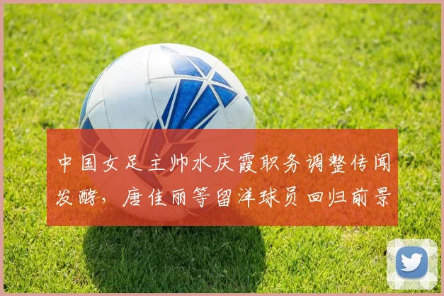 中国女足主帅水庆霞职务调整传闻发酵，唐佳丽等留洋球员回归前景几何？
