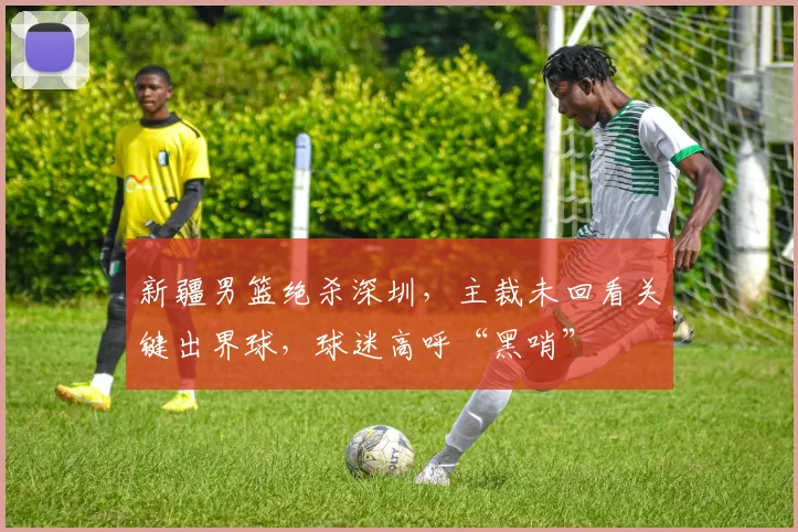 新疆男篮绝杀深圳，主裁未回看关键出界球，球迷高呼“黑哨”