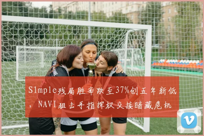 S1mple残局胜率跌至37%创五年新低,NAVI狙击手指挥权交接暗藏危机