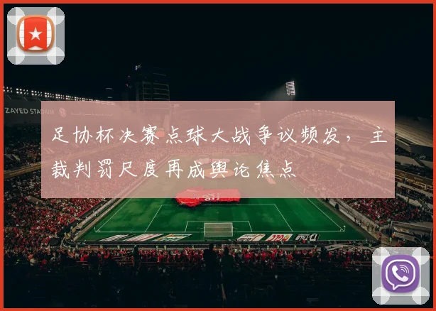足协杯决赛点球大战争议频发，主裁判罚尺度再成舆论焦点