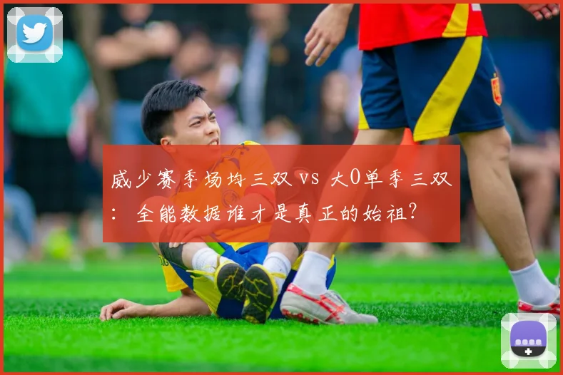 威少赛季场均三双 vs 大O单季三双：全能数据谁才是真正的始祖？