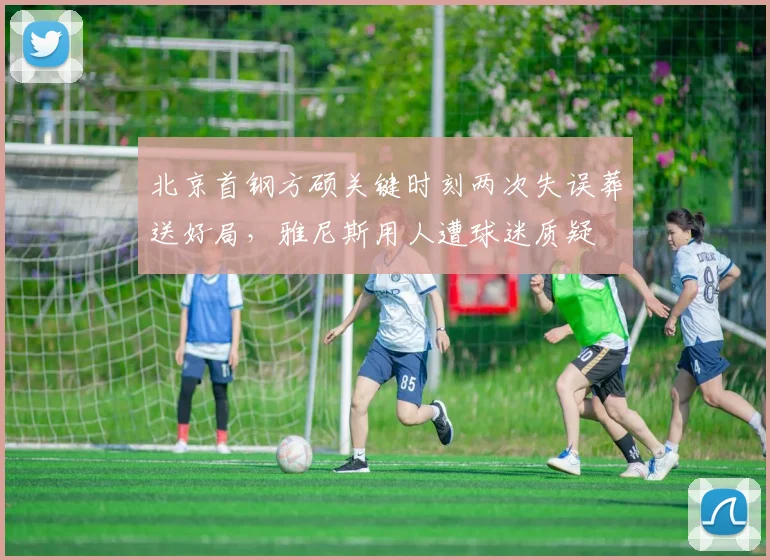 北京首钢方硕关键时刻两次失误葬送好局，雅尼斯用人遭球迷质疑